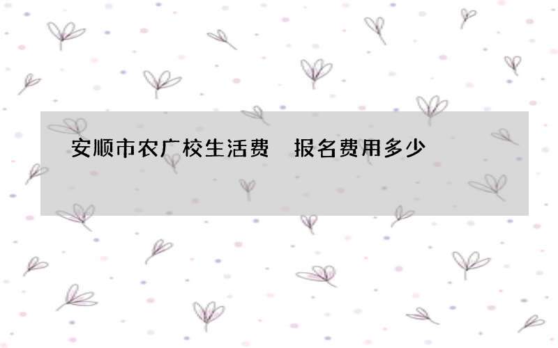 安顺市农广校生活费 报名费用多少